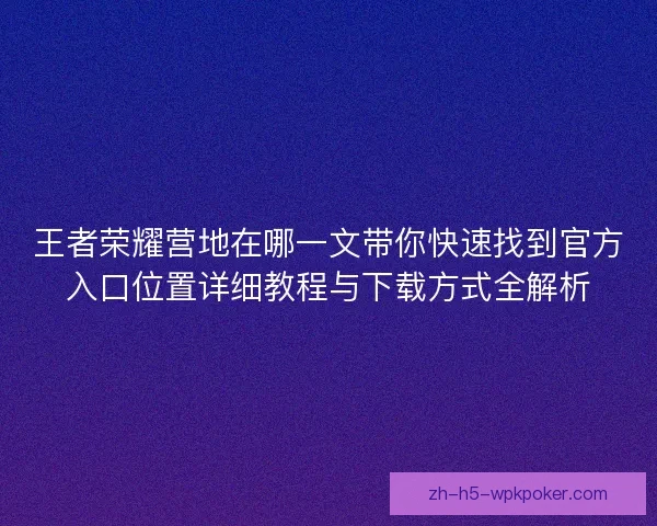 王者荣耀营地在哪一文带你快速找到官方入口位置详细教程与下载方式全解析