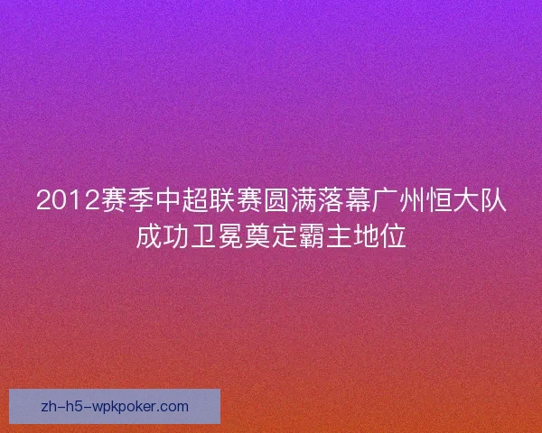 2012赛季中超联赛圆满落幕广州恒大队成功卫冕奠定霸主地位