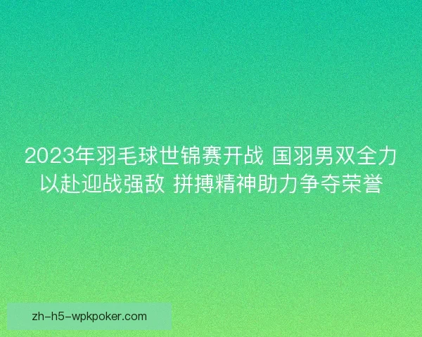 2023年羽毛球世锦赛开战 国羽男双全力以赴迎战强敌 拼搏精神助力争夺荣誉